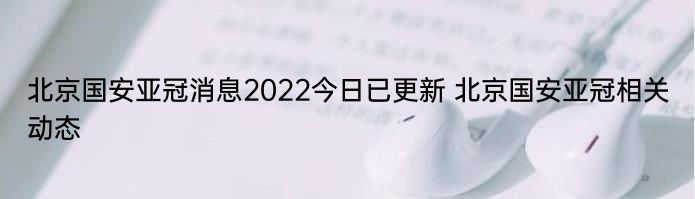 北京国安亚冠消息2022今日已更新 北京国安亚冠相关动态