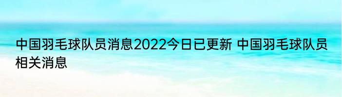 中国羽毛球队员消息2022今日已更新 中国羽毛球队员相关消息