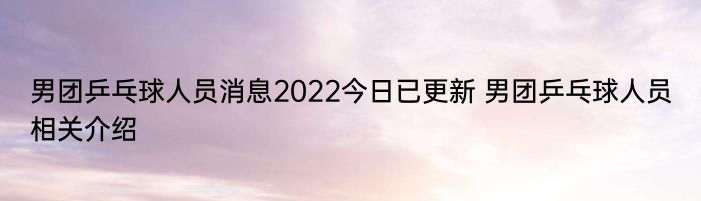 男团乒乓球人员消息2022今日已更新 男团乒乓球人员相关介绍