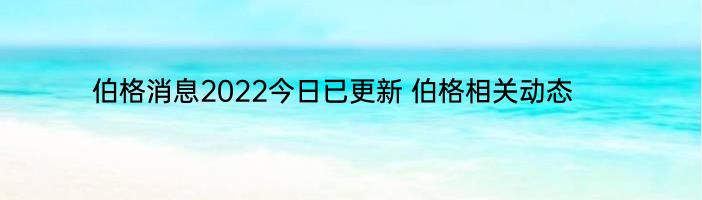 伯格消息2022今日已更新 伯格相关动态