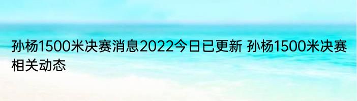 孙杨1500米决赛消息2022今日已更新 孙杨1500米决赛相关动态