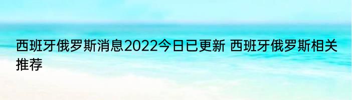 西班牙俄罗斯消息2022今日已更新 西班牙俄罗斯相关推荐