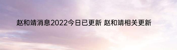 赵和靖消息2022今日已更新 赵和靖相关更新