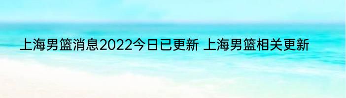 上海男篮消息2022今日已更新 上海男篮相关更新