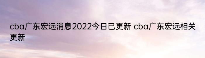 cba广东宏远消息2022今日已更新 cba广东宏远相关更新