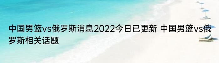 中国男篮vs俄罗斯消息2022今日已更新 中国男篮vs俄罗斯相关话题