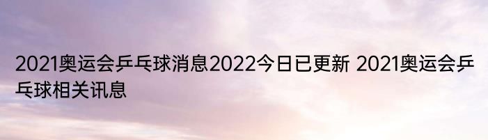 2021奥运会乒乓球消息2022今日已更新 2021奥运会乒乓球相关讯息