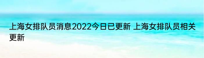 上海女排队员消息2022今日已更新 上海女排队员相关更新
