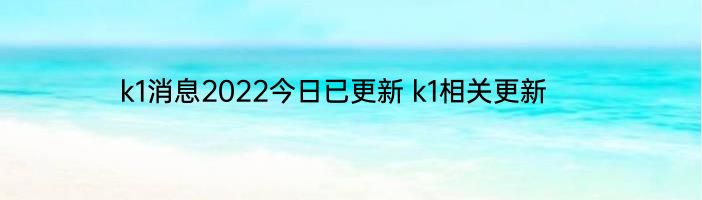 k1消息2022今日已更新 k1相关更新